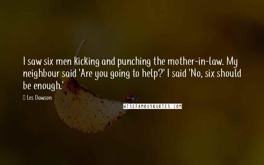 Les Dawson Quotes: I saw six men kicking and punching the mother-in-law. My neighbour said 'Are you going to help?' I said 'No, six should be enough.'