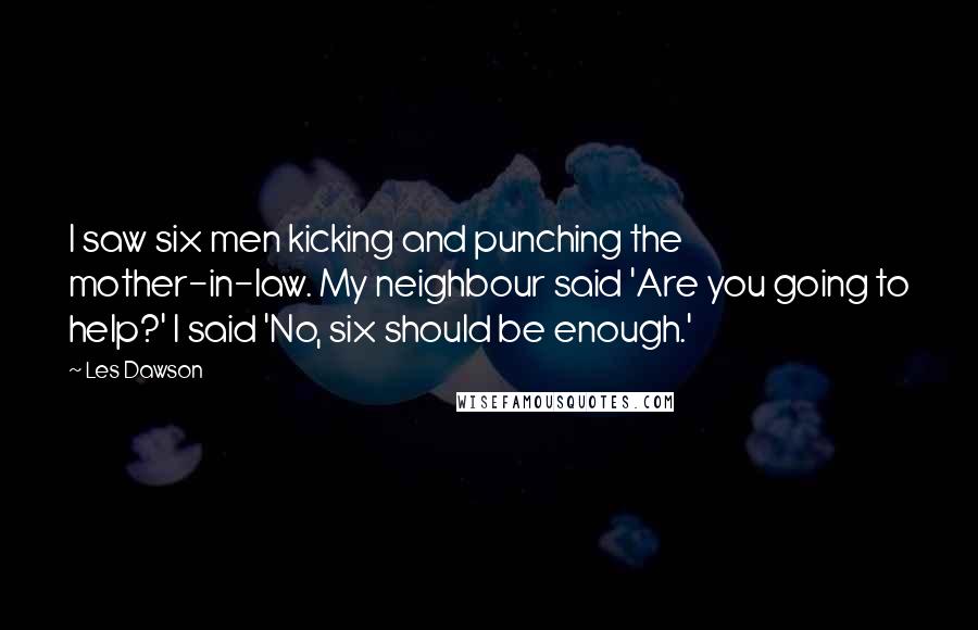 Les Dawson Quotes: I saw six men kicking and punching the mother-in-law. My neighbour said 'Are you going to help?' I said 'No, six should be enough.'