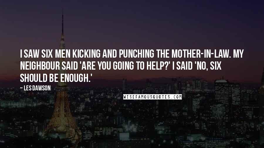 Les Dawson Quotes: I saw six men kicking and punching the mother-in-law. My neighbour said 'Are you going to help?' I said 'No, six should be enough.'