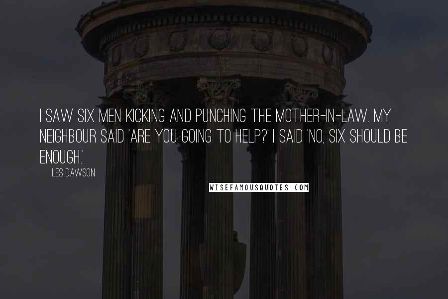 Les Dawson Quotes: I saw six men kicking and punching the mother-in-law. My neighbour said 'Are you going to help?' I said 'No, six should be enough.'