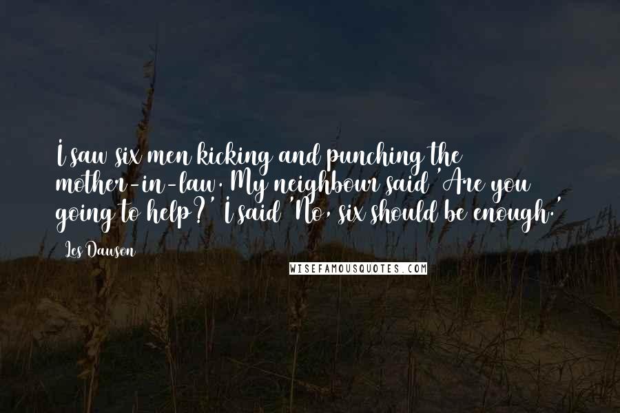 Les Dawson Quotes: I saw six men kicking and punching the mother-in-law. My neighbour said 'Are you going to help?' I said 'No, six should be enough.'