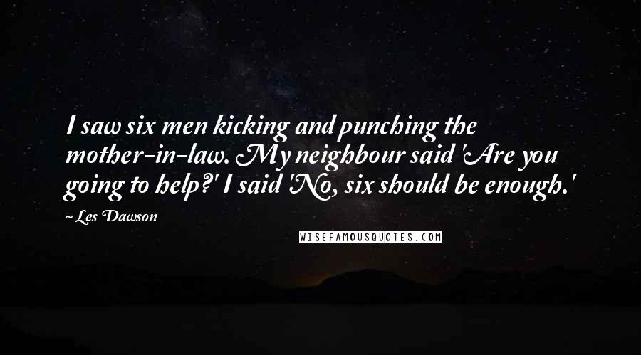 Les Dawson Quotes: I saw six men kicking and punching the mother-in-law. My neighbour said 'Are you going to help?' I said 'No, six should be enough.'