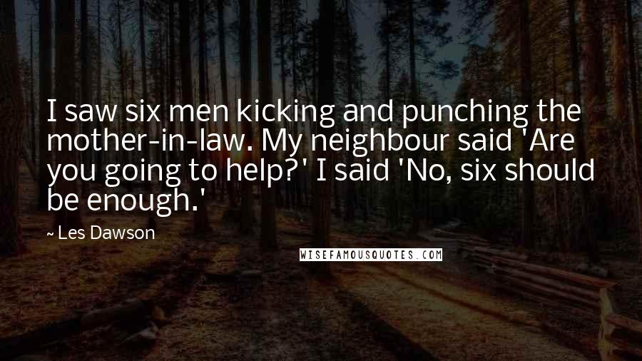 Les Dawson Quotes: I saw six men kicking and punching the mother-in-law. My neighbour said 'Are you going to help?' I said 'No, six should be enough.'