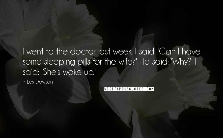 Les Dawson Quotes: I went to the doctor last week. I said: 'Can I have some sleeping pills for the wife?' He said: 'Why?' I said: 'She's woke up.'