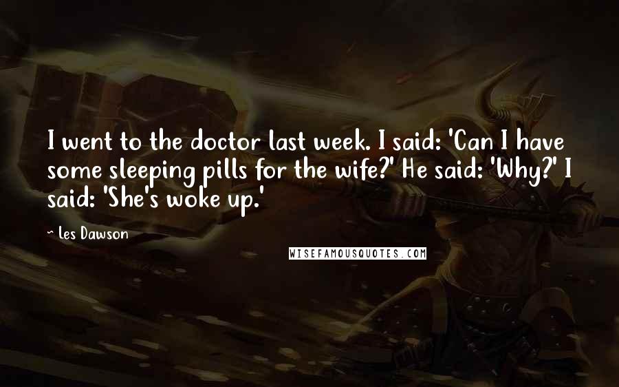 Les Dawson Quotes: I went to the doctor last week. I said: 'Can I have some sleeping pills for the wife?' He said: 'Why?' I said: 'She's woke up.'