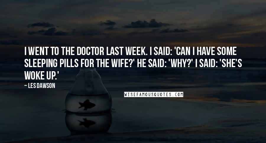 Les Dawson Quotes: I went to the doctor last week. I said: 'Can I have some sleeping pills for the wife?' He said: 'Why?' I said: 'She's woke up.'