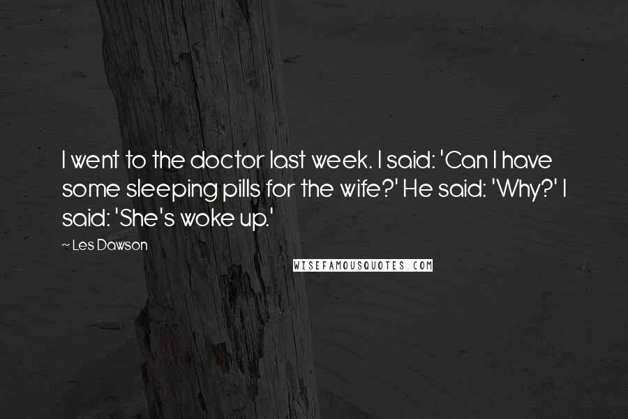 Les Dawson Quotes: I went to the doctor last week. I said: 'Can I have some sleeping pills for the wife?' He said: 'Why?' I said: 'She's woke up.'