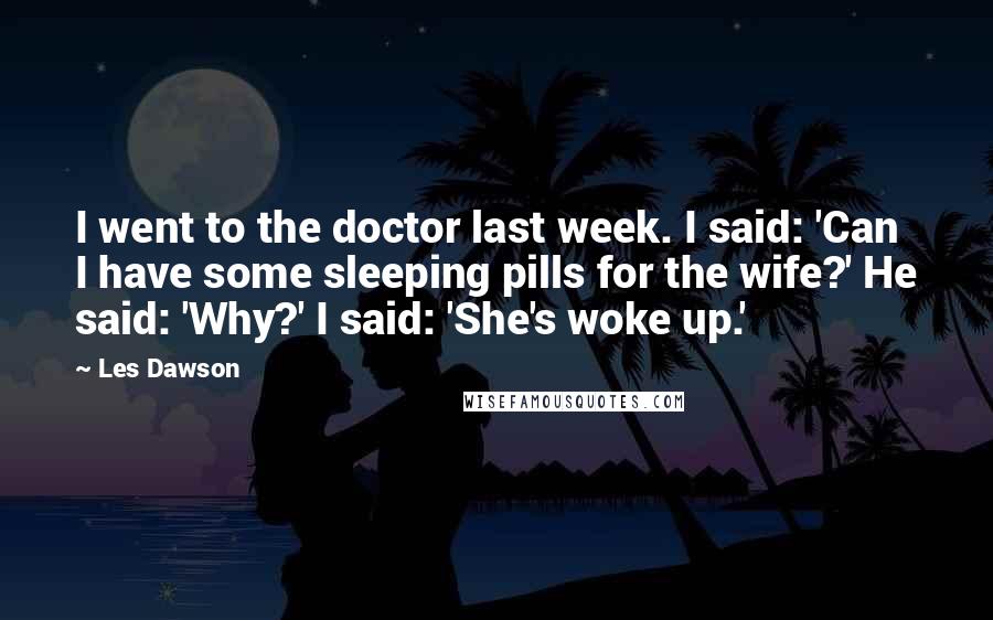 Les Dawson Quotes: I went to the doctor last week. I said: 'Can I have some sleeping pills for the wife?' He said: 'Why?' I said: 'She's woke up.'