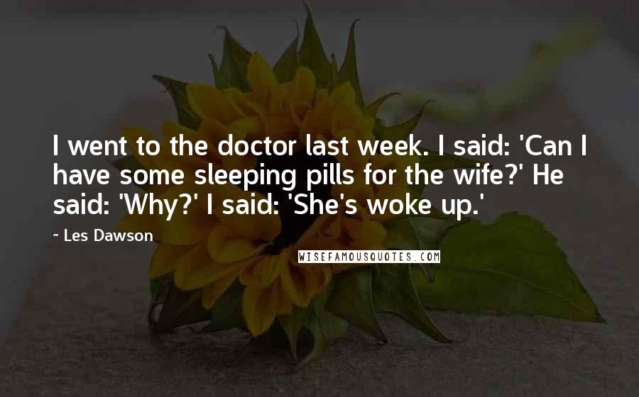 Les Dawson Quotes: I went to the doctor last week. I said: 'Can I have some sleeping pills for the wife?' He said: 'Why?' I said: 'She's woke up.'