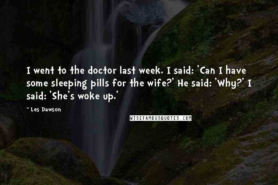 Les Dawson Quotes: I went to the doctor last week. I said: 'Can I have some sleeping pills for the wife?' He said: 'Why?' I said: 'She's woke up.'