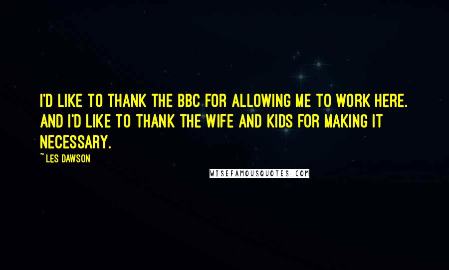 Les Dawson Quotes: I'd like to thank the BBC for allowing me to work here. And I'd like to thank the wife and kids for making it necessary.