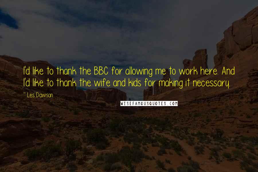 Les Dawson Quotes: I'd like to thank the BBC for allowing me to work here. And I'd like to thank the wife and kids for making it necessary.