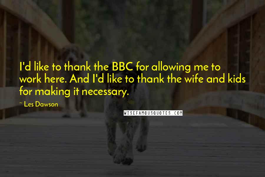 Les Dawson Quotes: I'd like to thank the BBC for allowing me to work here. And I'd like to thank the wife and kids for making it necessary.