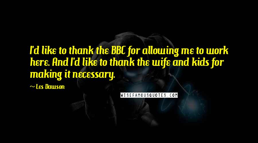 Les Dawson Quotes: I'd like to thank the BBC for allowing me to work here. And I'd like to thank the wife and kids for making it necessary.