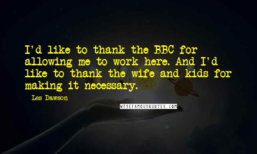 Les Dawson Quotes: I'd like to thank the BBC for allowing me to work here. And I'd like to thank the wife and kids for making it necessary.