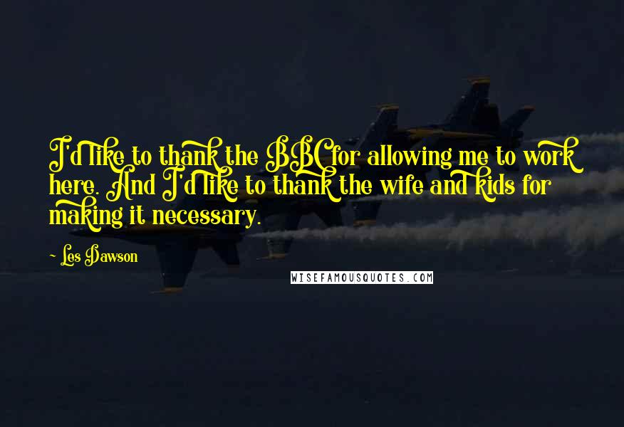 Les Dawson Quotes: I'd like to thank the BBC for allowing me to work here. And I'd like to thank the wife and kids for making it necessary.