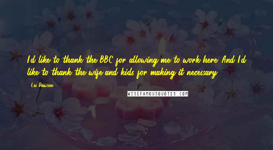 Les Dawson Quotes: I'd like to thank the BBC for allowing me to work here. And I'd like to thank the wife and kids for making it necessary.