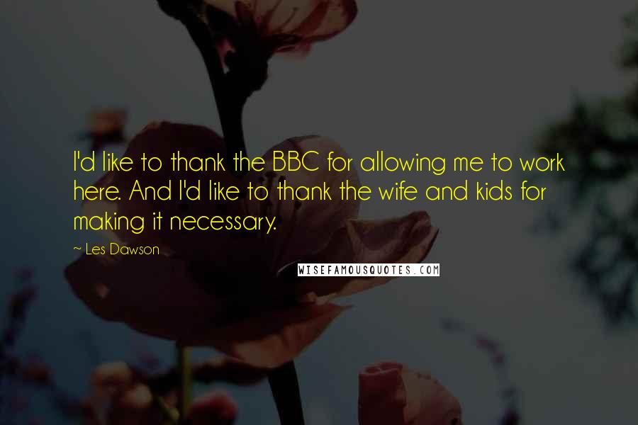 Les Dawson Quotes: I'd like to thank the BBC for allowing me to work here. And I'd like to thank the wife and kids for making it necessary.