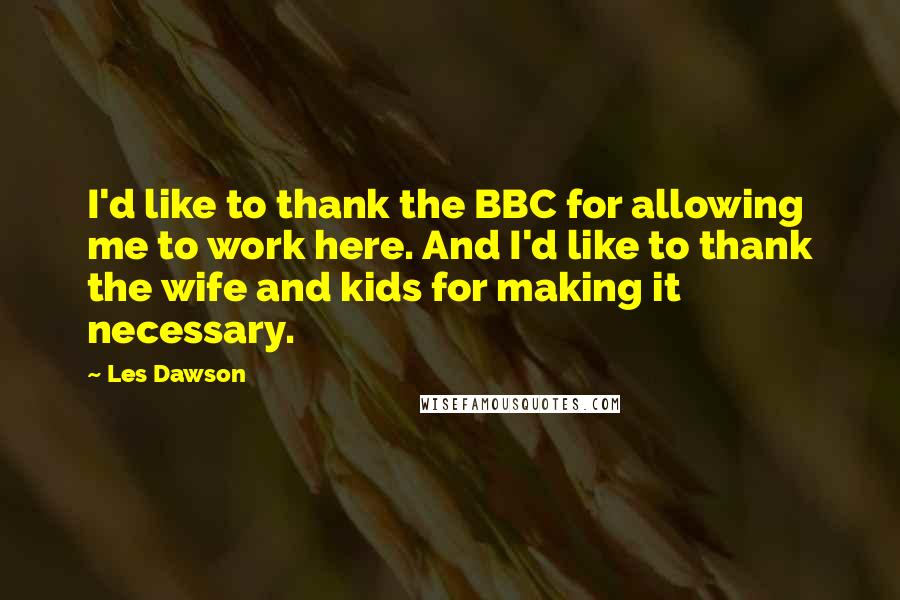 Les Dawson Quotes: I'd like to thank the BBC for allowing me to work here. And I'd like to thank the wife and kids for making it necessary.