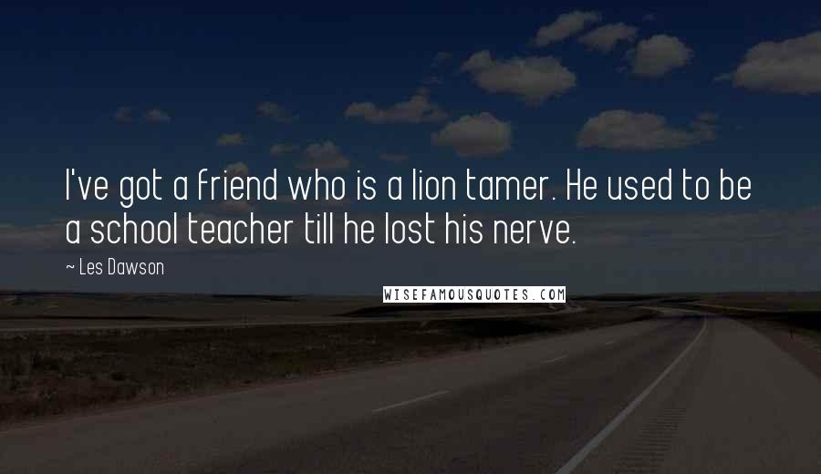 Les Dawson Quotes: I've got a friend who is a lion tamer. He used to be a school teacher till he lost his nerve.