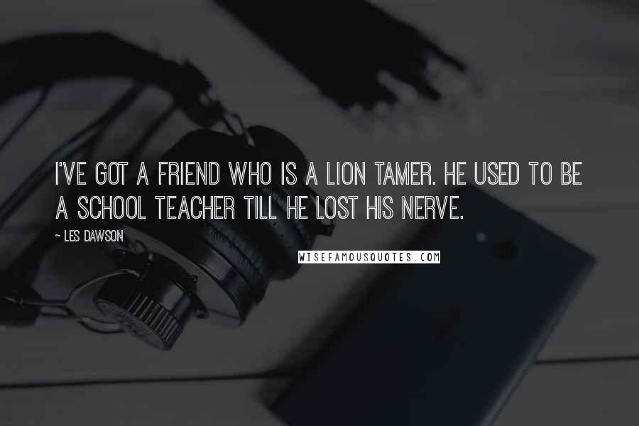 Les Dawson Quotes: I've got a friend who is a lion tamer. He used to be a school teacher till he lost his nerve.