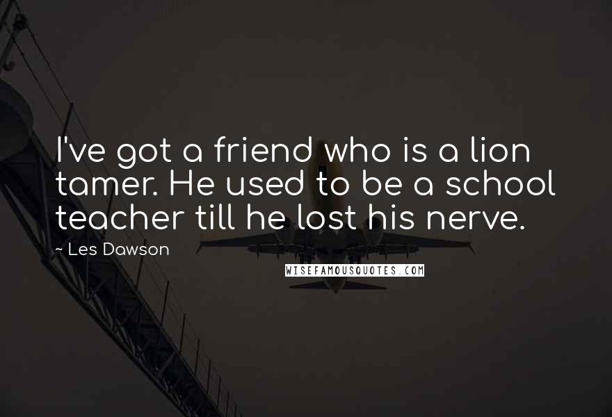 Les Dawson Quotes: I've got a friend who is a lion tamer. He used to be a school teacher till he lost his nerve.