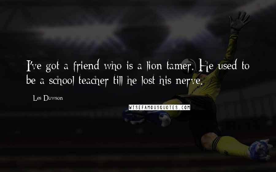 Les Dawson Quotes: I've got a friend who is a lion tamer. He used to be a school teacher till he lost his nerve.