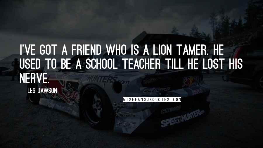 Les Dawson Quotes: I've got a friend who is a lion tamer. He used to be a school teacher till he lost his nerve.