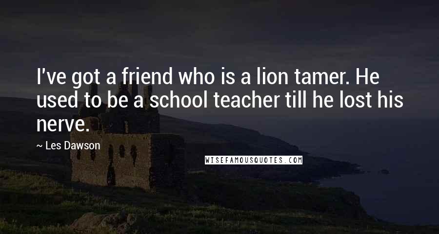 Les Dawson Quotes: I've got a friend who is a lion tamer. He used to be a school teacher till he lost his nerve.