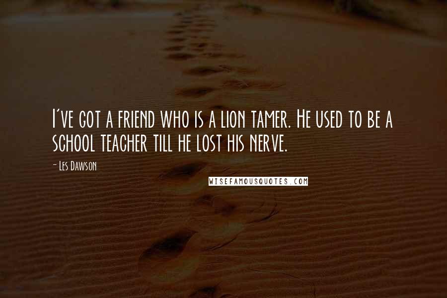 Les Dawson Quotes: I've got a friend who is a lion tamer. He used to be a school teacher till he lost his nerve.