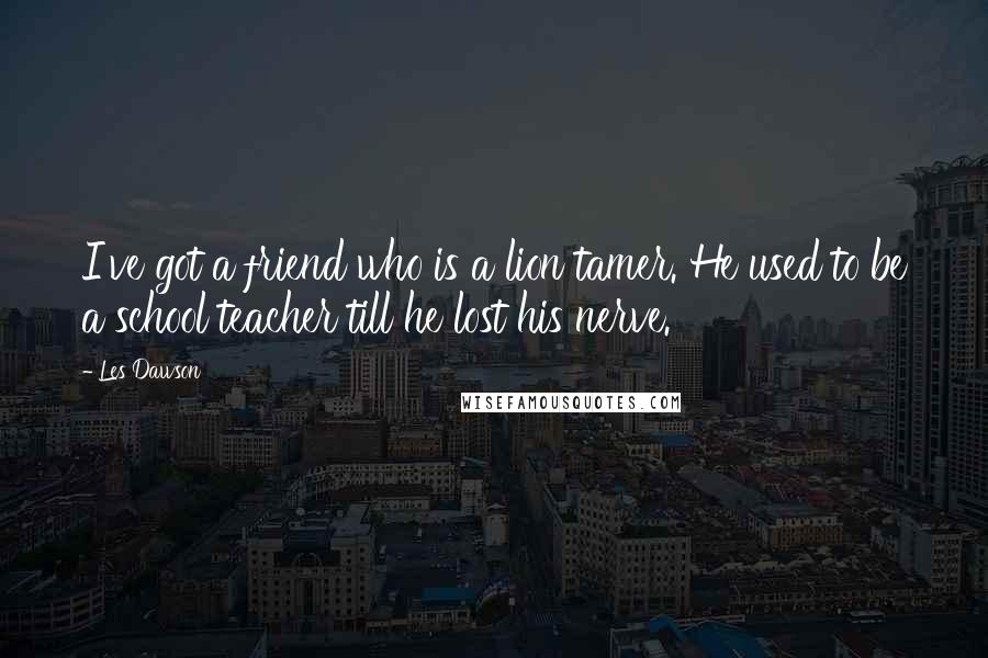 Les Dawson Quotes: I've got a friend who is a lion tamer. He used to be a school teacher till he lost his nerve.