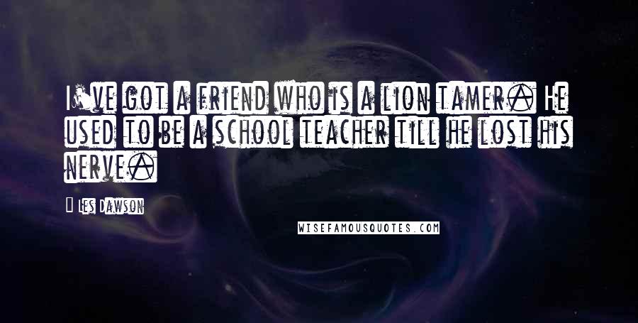 Les Dawson Quotes: I've got a friend who is a lion tamer. He used to be a school teacher till he lost his nerve.