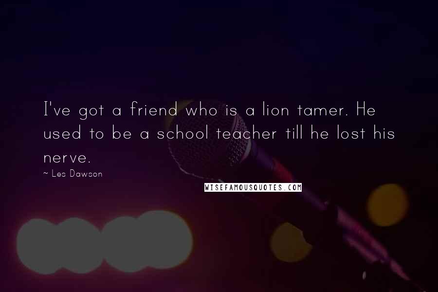 Les Dawson Quotes: I've got a friend who is a lion tamer. He used to be a school teacher till he lost his nerve.