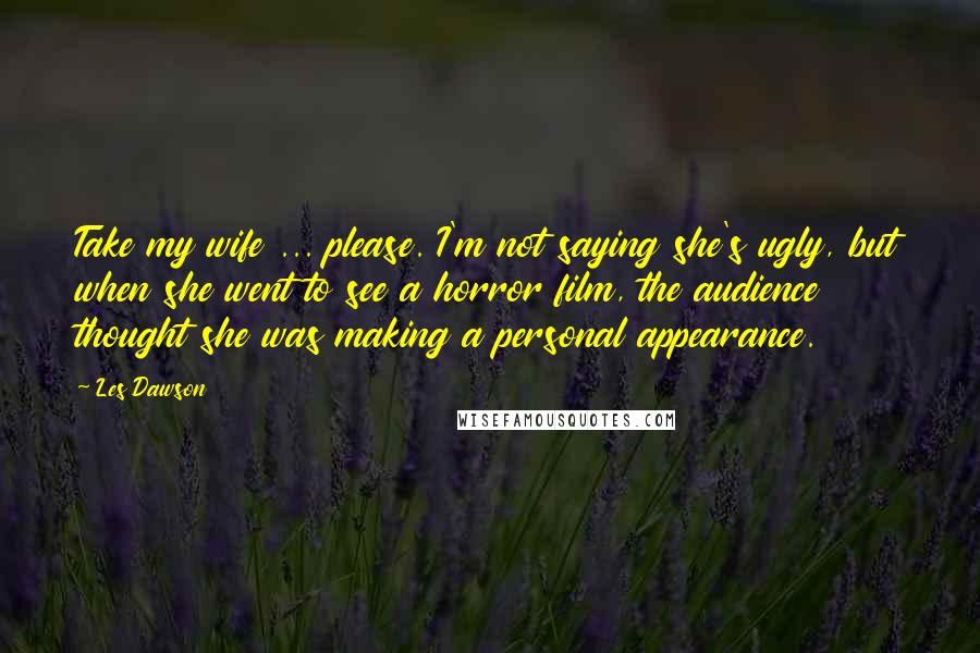 Les Dawson Quotes: Take my wife ... please. I'm not saying she's ugly, but when she went to see a horror film, the audience thought she was making a personal appearance.