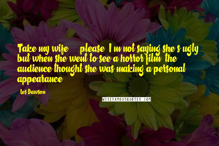 Les Dawson Quotes: Take my wife ... please. I'm not saying she's ugly, but when she went to see a horror film, the audience thought she was making a personal appearance.