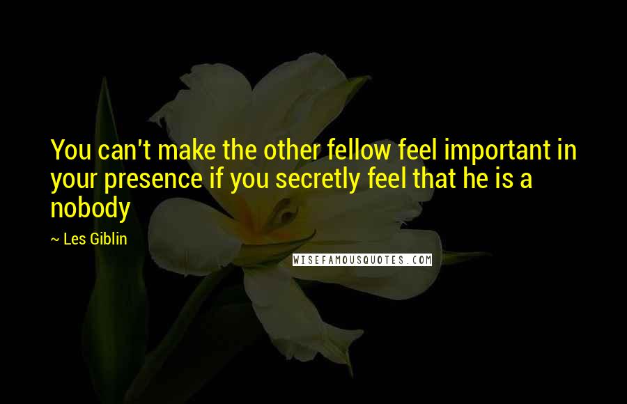 Les Giblin Quotes: You can't make the other fellow feel important in your presence if you secretly feel that he is a nobody