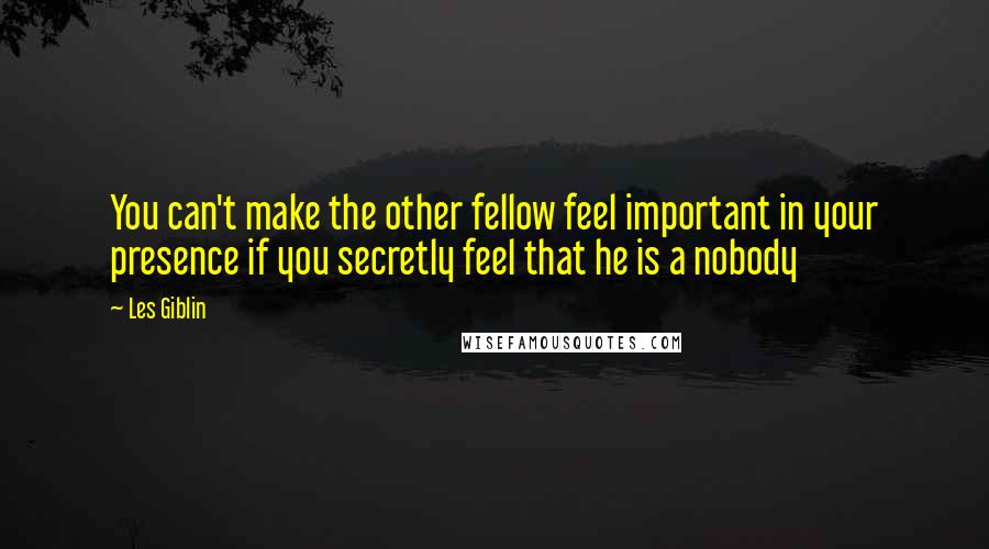 Les Giblin Quotes: You can't make the other fellow feel important in your presence if you secretly feel that he is a nobody