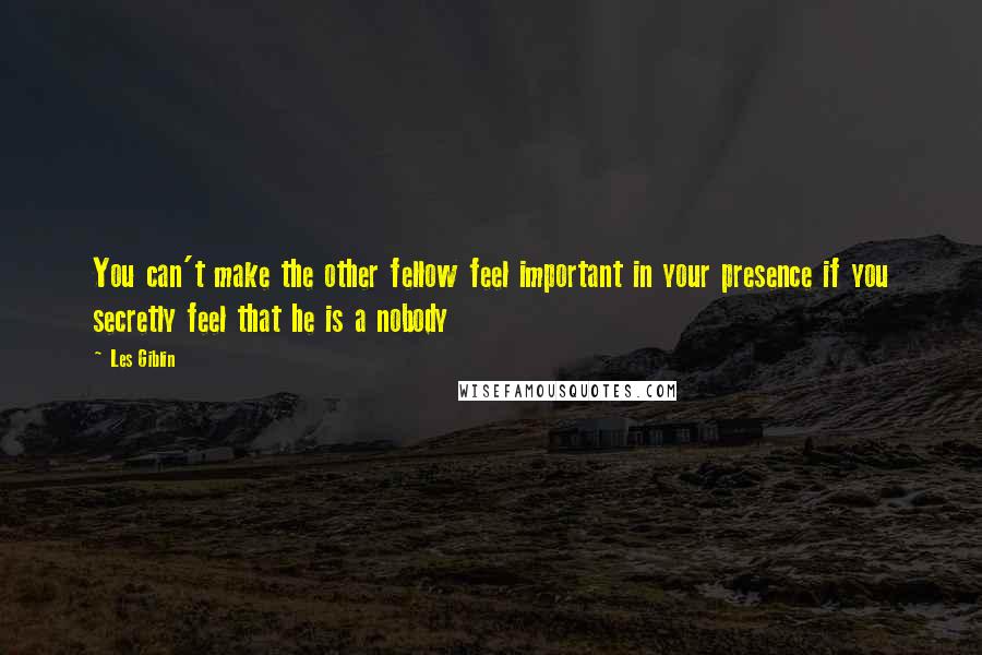 Les Giblin Quotes: You can't make the other fellow feel important in your presence if you secretly feel that he is a nobody