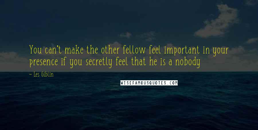 Les Giblin Quotes: You can't make the other fellow feel important in your presence if you secretly feel that he is a nobody