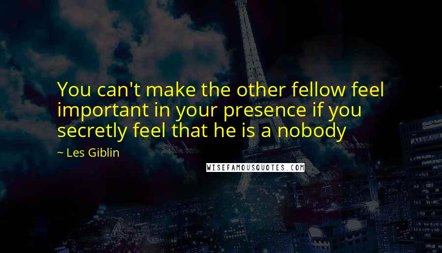 Les Giblin Quotes: You can't make the other fellow feel important in your presence if you secretly feel that he is a nobody