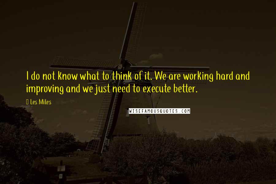 Les Miles Quotes: I do not know what to think of it. We are working hard and improving and we just need to execute better.