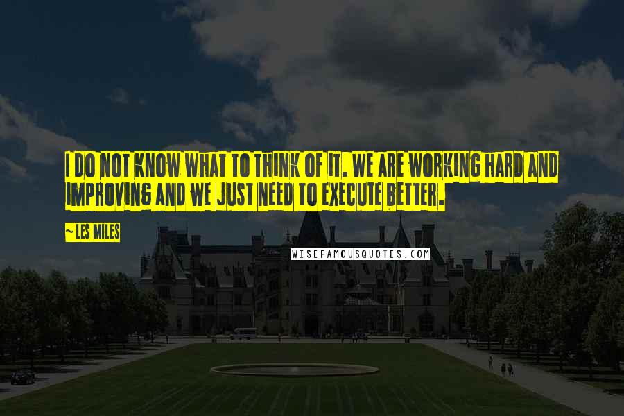 Les Miles Quotes: I do not know what to think of it. We are working hard and improving and we just need to execute better.