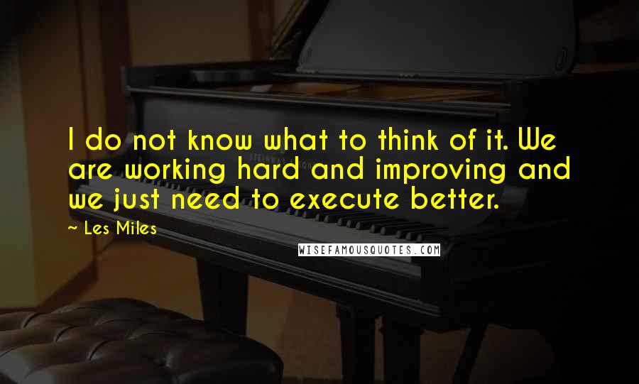 Les Miles Quotes: I do not know what to think of it. We are working hard and improving and we just need to execute better.