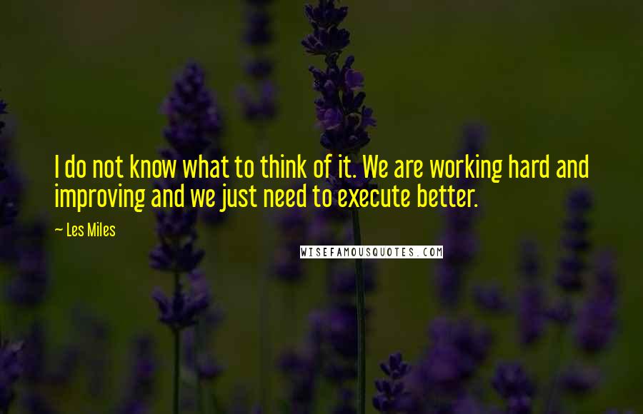 Les Miles Quotes: I do not know what to think of it. We are working hard and improving and we just need to execute better.