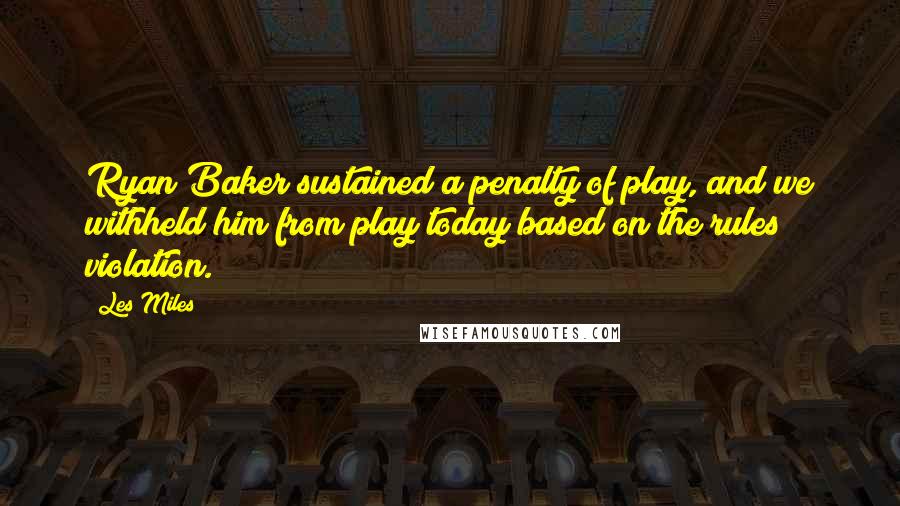 Les Miles Quotes: Ryan Baker sustained a penalty of play, and we withheld him from play today based on the rules violation.