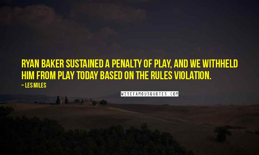 Les Miles Quotes: Ryan Baker sustained a penalty of play, and we withheld him from play today based on the rules violation.