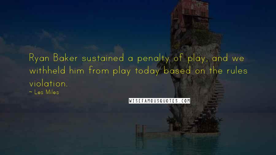 Les Miles Quotes: Ryan Baker sustained a penalty of play, and we withheld him from play today based on the rules violation.