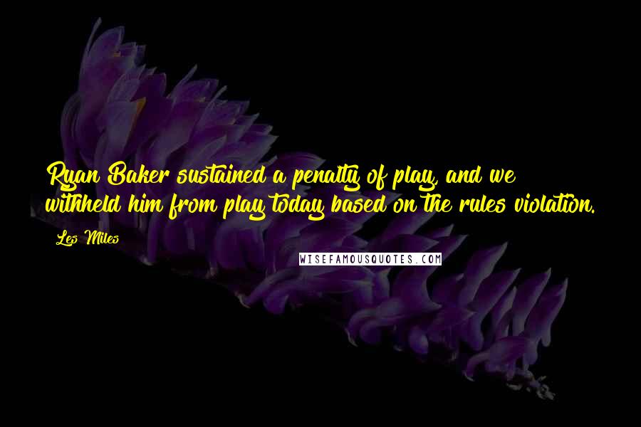 Les Miles Quotes: Ryan Baker sustained a penalty of play, and we withheld him from play today based on the rules violation.