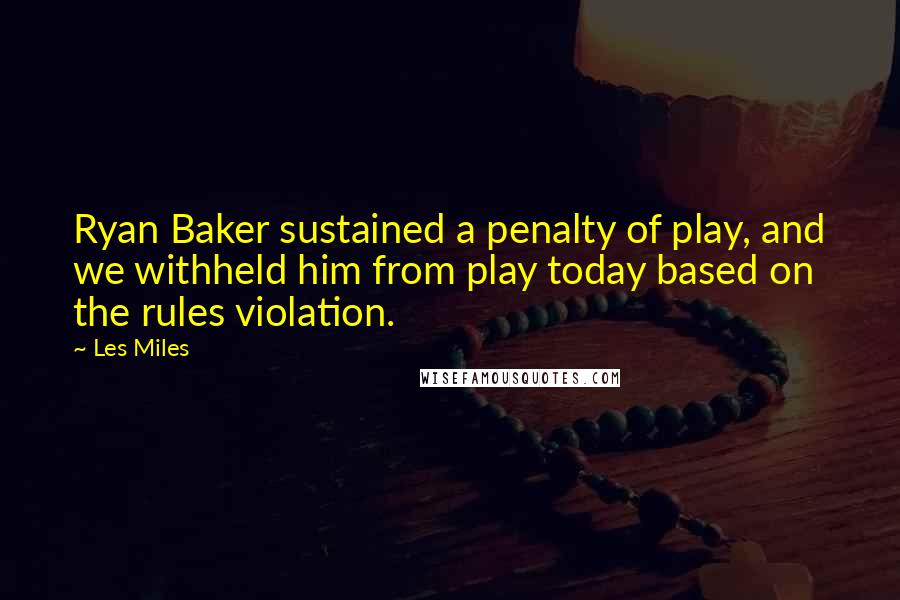 Les Miles Quotes: Ryan Baker sustained a penalty of play, and we withheld him from play today based on the rules violation.