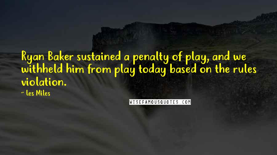 Les Miles Quotes: Ryan Baker sustained a penalty of play, and we withheld him from play today based on the rules violation.